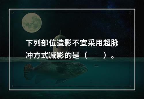 下列部位造影不宜采用超脉冲方式减影的是（　　）。