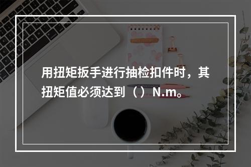 用扭矩扳手进行抽检扣件时，其扭矩值必须达到（ ）N.m。