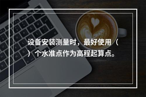 设备安装测量时，最好使用（）个水准点作为高程起算点。