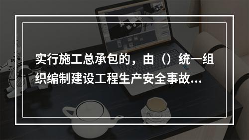 实行施工总承包的，由（）统一组织编制建设工程生产安全事故应急