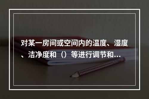 对某一房间或空间内的温度、湿度、洁净度和（）等进行调节和控制