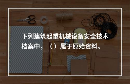 下列建筑起重机械设备安全技术档案中，（ ）属于原始资料。