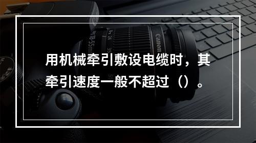 用机械牵引敷设电缆时，其牵引速度一般不超过（）。