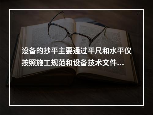 设备的抄平主要通过平尺和水平仪按照施工规范和设备技术文件要求