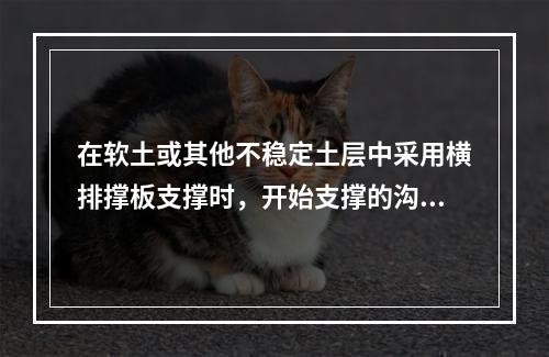 在软土或其他不稳定土层中采用横排撑板支撑时，开始支撑的沟槽开