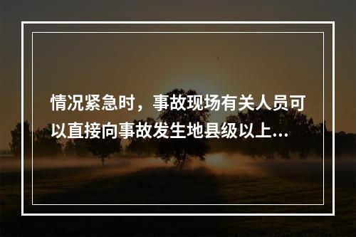 情况紧急时，事故现场有关人员可以直接向事故发生地县级以上人民