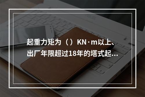 起重力矩为（ ）KN·m以上、出厂年限超过18年的塔式起重机