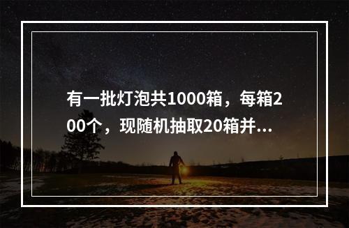 有一批灯泡共1000箱，每箱200个，现随机抽取20箱并检查