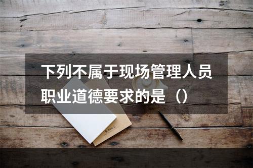 下列不属于现场管理人员职业道德要求的是（）