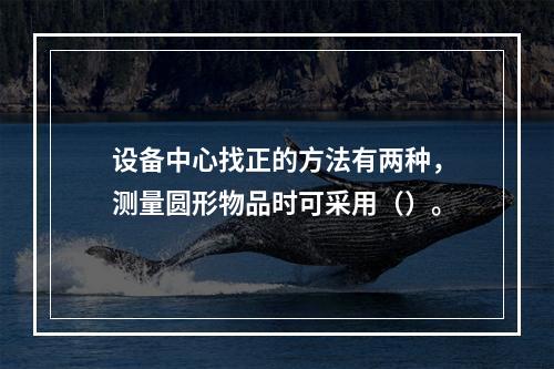 设备中心找正的方法有两种，测量圆形物品时可采用（）。