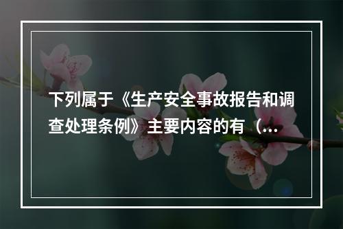 下列属于《生产安全事故报告和调查处理条例》主要内容的有（ ）