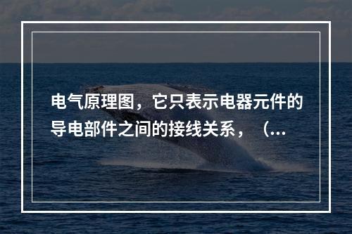 电气原理图，它只表示电器元件的导电部件之间的接线关系，（）反