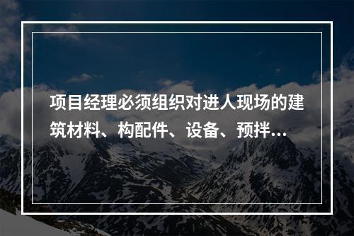 项目经理必须组织对进人现场的建筑材料、构配件、设备、预拌混凝