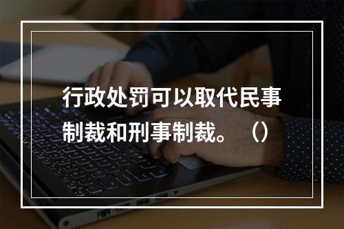 行政处罚可以取代民事制裁和刑事制裁。（）