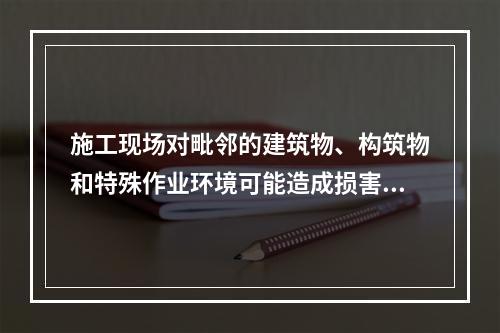 施工现场对毗邻的建筑物、构筑物和特殊作业环境可能造成损害的,