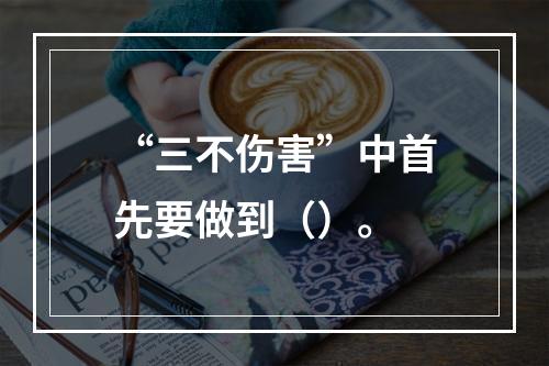 “三不伤害”中首先要做到（）。