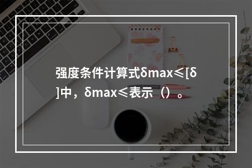 强度条件计算式δmax≤[δ]中，δmax≤表示（）。