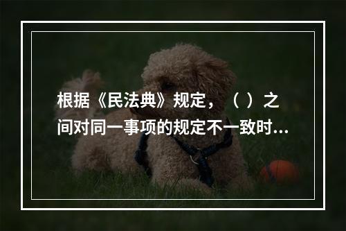 根据《民法典》规定，（  ）之间对同一事项的规定不一致时，由