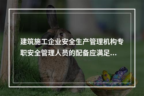 建筑施工企业安全生产管理机构专职安全管理人员的配备应满足（