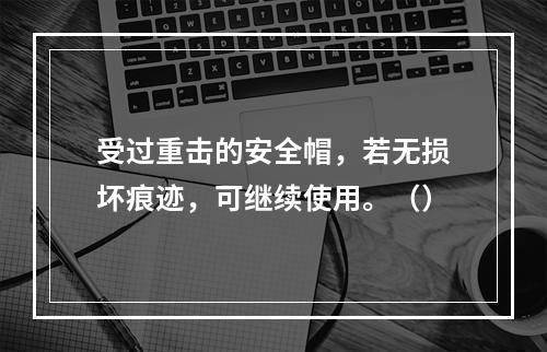 受过重击的安全帽，若无损坏痕迹，可继续使用。（）