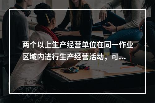 两个以上生产经营单位在同一作业区域内进行生产经营活动，可能危