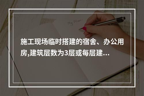 施工现场临时搭建的宿舍、办公用房,建筑层数为3层或每层建筑面