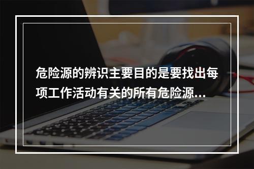 危险源的辨识主要目的是要找出每项工作活动有关的所有危险源，并