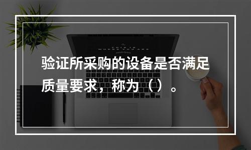 验证所采购的设备是否满足质量要求，称为（ ）。