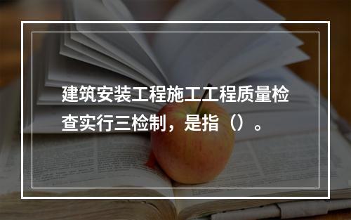 建筑安装工程施工工程质量检查实行三检制，是指（）。