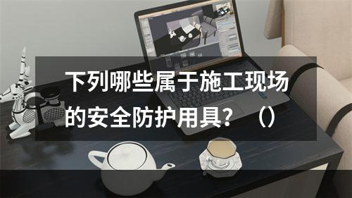 下列哪些属于施工现场的安全防护用具？（）