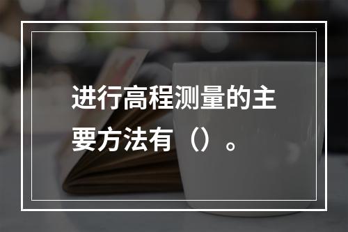 进行高程测量的主要方法有（）。