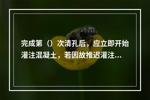 完成第（）次清孔后，应立即开始灌注混凝土，若因故推迟灌注混凝