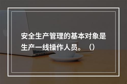 安全生产管理的基本对象是生产一线操作人员。（）