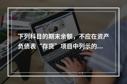 下列科目的期末余额，不应在资产负债表“存货”项目中列示的是（