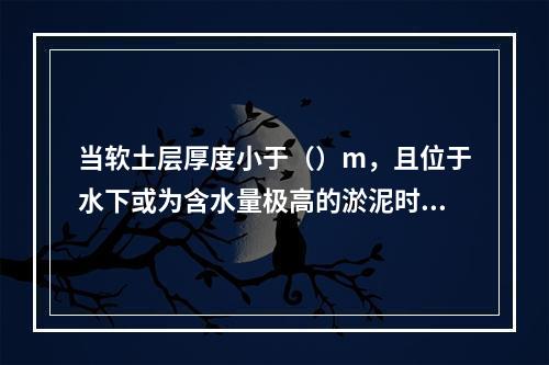 当软土层厚度小于（）m，且位于水下或为含水量极高的淤泥时，可