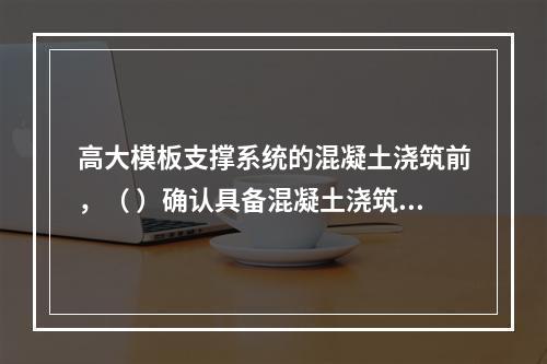 高大模板支撑系统的混凝土浇筑前，（ ）确认具备混凝土浇筑的安