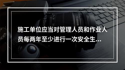 施工单位应当对管理人员和作业人员每两年至少进行一次安全生产教