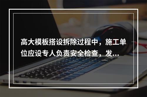 高大模板搭设拆除过程中，施工单位应设专人负责安全检查，发现险