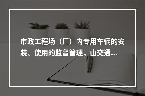 市政工程场（厂）内专用车辆的安装、使用的监督管理，由交通行政