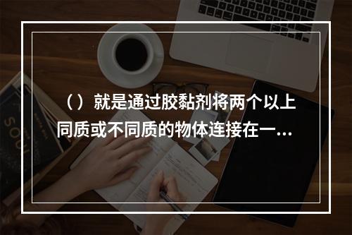 （ ）就是通过胶黏剂将两个以上同质或不同质的物体连接在一起。