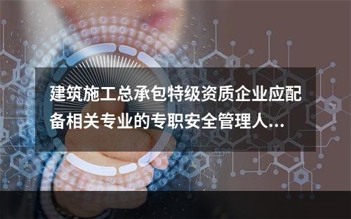 建筑施工总承包特级资质企业应配备相关专业的专职安全管理人员不