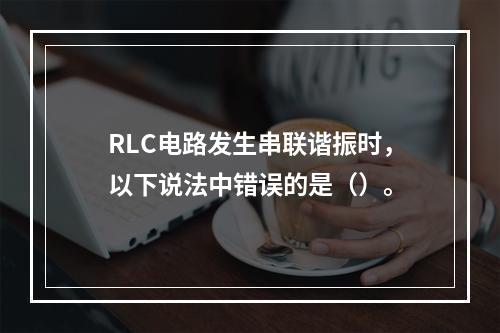 RLC电路发生串联谐振时，以下说法中错误的是（）。