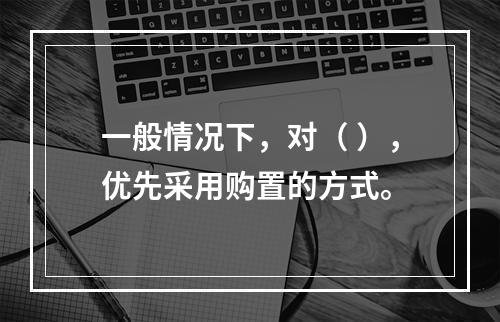 一般情况下，对（ ），优先采用购置的方式。