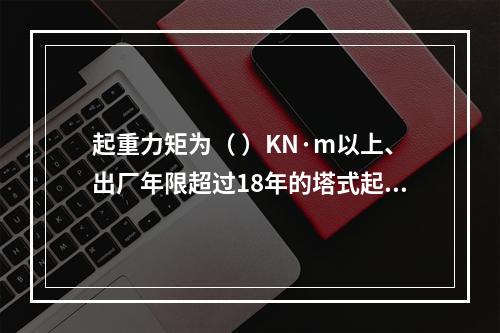 起重力矩为（ ）KN·m以上、出厂年限超过18年的塔式起重机