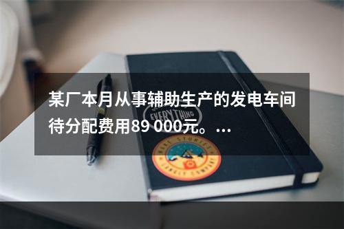 某厂本月从事辅助生产的发电车间待分配费用89 000元。本月