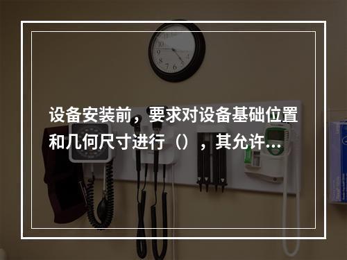 设备安装前，要求对设备基础位置和几何尺寸进行（），其允许偏差