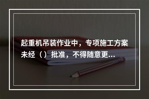 起重机吊装作业中，专项施工方案未经（ ）批准，不得随意更改。