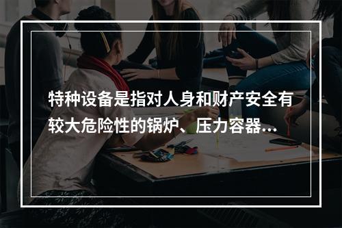 特种设备是指对人身和财产安全有较大危险性的锅炉、压力容器（含