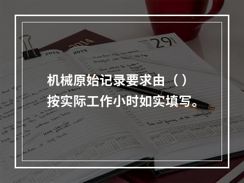 机械原始记录要求由（ ）按实际工作小时如实填写。