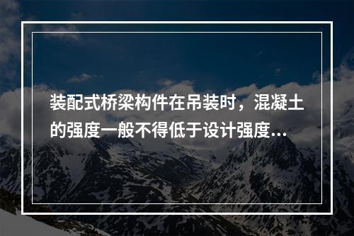 装配式桥梁构件在吊装时，混凝土的强度一般不得低于设计强度的（